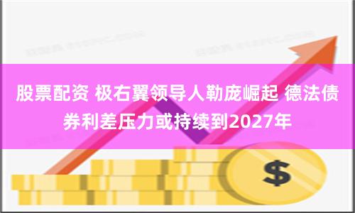股票配资 极右翼领导人勒庞崛起 德法债券利差压力或持续到2027年