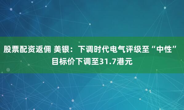 股票配资返佣 美银：下调时代电气评级至“中性” 目标价下调至31.7港元