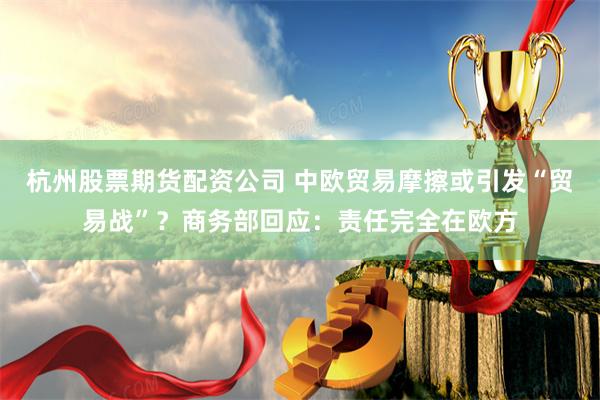 杭州股票期货配资公司 中欧贸易摩擦或引发“贸易战”？商务部回应：责任完全在欧方