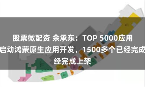 股票微配资 余承东：TOP 5000应用全部启动鸿蒙原生应用开发，1500多个已经完成上架