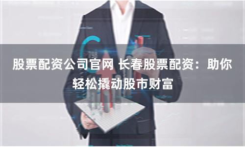 股票配资公司官网 长春股票配资：助你轻松撬动股市财富