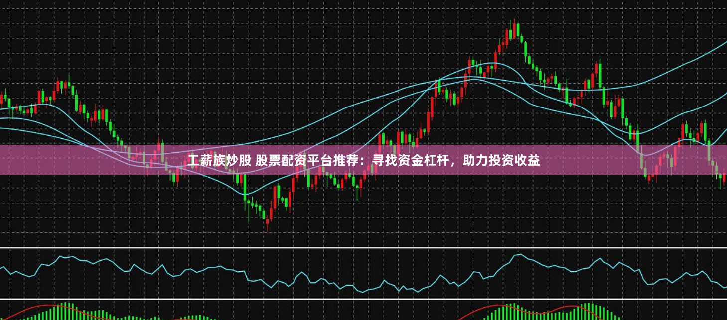 工薪族炒股 股票配资平台推荐：寻找资金杠杆，助力投资收益