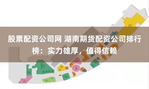 股票配资公司网 湖南期货配资公司排行榜：实力雄厚，值得信赖