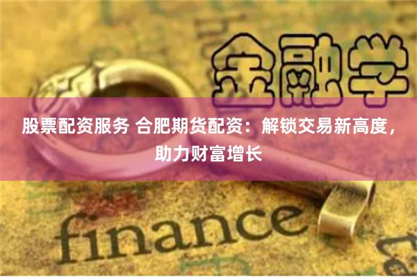 股票配资服务 合肥期货配资：解锁交易新高度，助力财富增长
