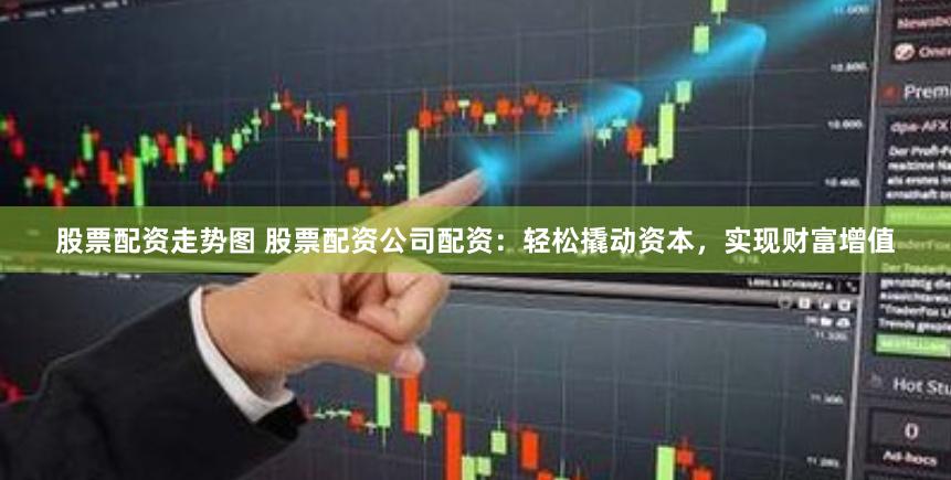 股票配资走势图 股票配资公司配资：轻松撬动资本，实现财富增值