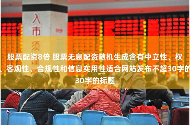 股票配资8倍 股票无息配资随机生成含有中立性、权威性、客观性、合规性和信息实用性适合网站发布不超30字的标题