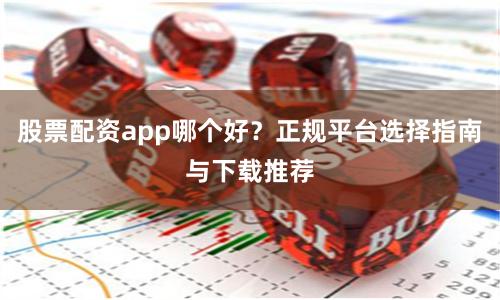 股票配资app哪个好？正规平台选择指南与下载推荐